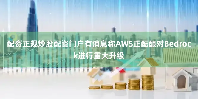 配资正规炒股配资门户有消息称AWS正酝酿对Bedrock进行重大升级